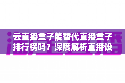 云直播盒子能替代直播盒子排行榜吗?深度解析直播设备选购新趋势 云直播盒子能替代直播盒子排行榜吗?深度解析直播设备选购新趋势