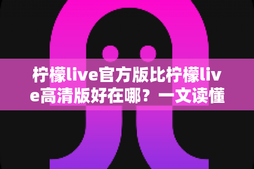 柠檬live官方版比柠檬live高清版好在哪?一文读懂两大版本的核心差异与选择指南 柠檬live官方版比柠檬live高清版好在哪?一文读懂两大版本的核心差异与选择指南