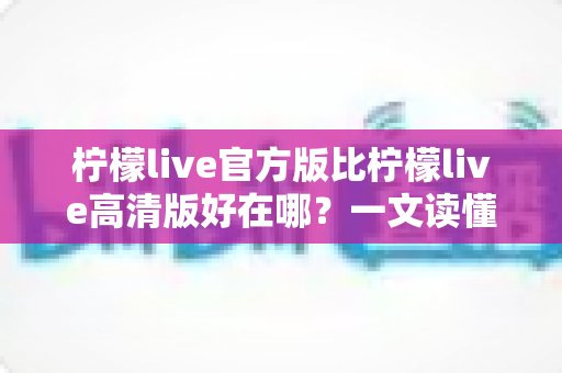 柠檬live官方版比柠檬live高清版好在哪?一文读懂两大版本的核心差异与选择指南 柠檬live官方版比柠檬live高清版好在哪?一文读懂两大版本的核心差异与选择指南