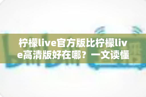 柠檬live官方版比柠檬live高清版好在哪？一文读懂两大版本的核心差异与选择指南