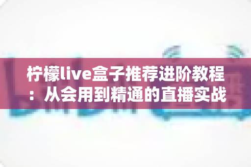 柠檬live盒子推荐进阶教程：从会用到精通的直播实战全攻略
