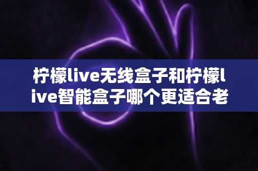 柠檬live无线盒子和柠檬live智能盒子哪个更适合老人用?深度对比帮你一次选对 柠檬live无线盒子和柠檬live智能盒子哪个更适合老人用?深度对比帮你一次选对