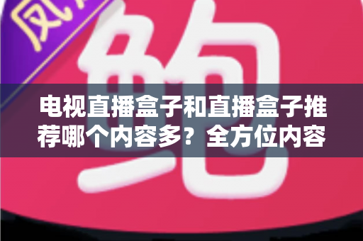 电视直播盒子和直播盒子推荐哪个内容多？全方位内容资源对比与选购指南