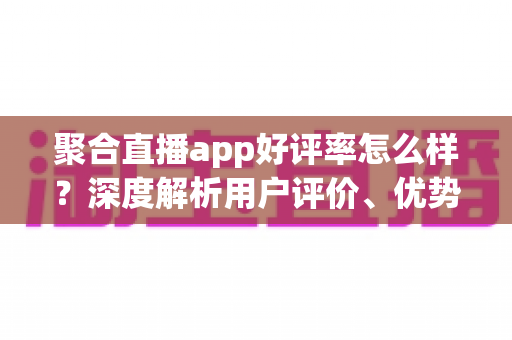 聚合直播app好评率怎么样?深度解析用户评价、优势与选择指南 聚合直播app好评率怎么样?深度解析用户评价、优势与选择指南