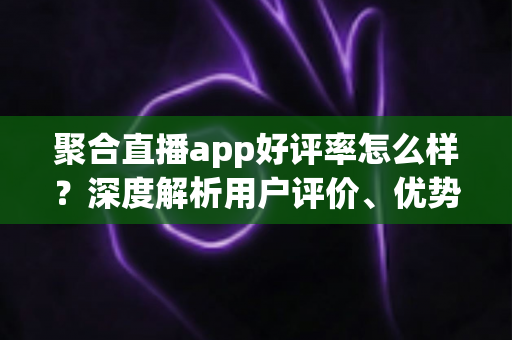 聚合直播app好评率怎么样?深度解析用户评价、优势与选择指南 聚合直播app好评率怎么样?深度解析用户评价、优势与选择指南