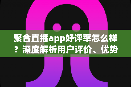 聚合直播app好评率怎么样？深度解析用户评价、优势与选择指南
