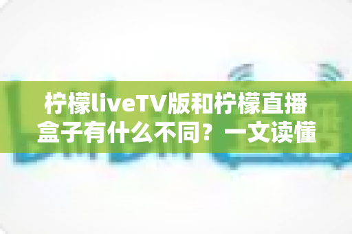 柠檬liveTV版和柠檬直播盒子有什么不同？一文读懂两者核心区别与选购指南