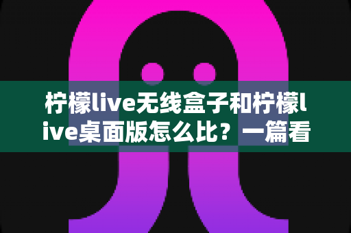 柠檬live无线盒子和柠檬live桌面版怎么比?一篇看懂两大版本差异的直播工具选购全攻略 柠檬live无线盒子和柠檬live桌面版怎么比?一篇看懂两大版本差异的直播工具选购全攻略