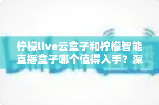 柠檬live云盒子和柠檬智能直播盒子哪个值得入手?深度对比评测与避坑选购指南 柠檬live云盒子和柠檬智能直播盒子哪个值得入手?深度对比评测与避坑选购指南