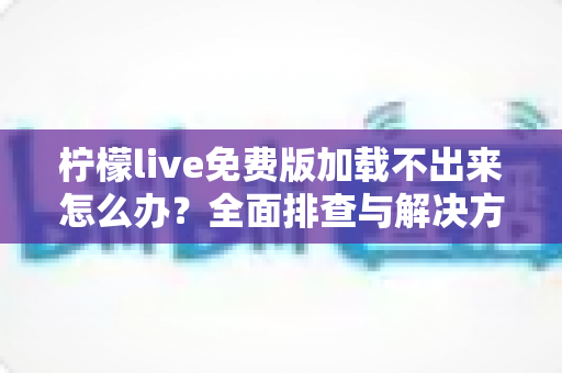 柠檬live免费版加载不出来怎么办?全面排查与解决方案指南 柠檬live免费版加载不出来怎么办?全面排查与解决方案指南