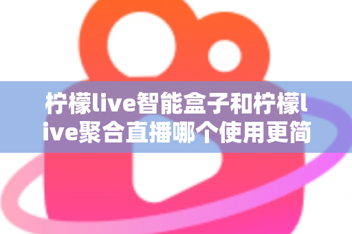 柠檬live智能盒子和柠檬live聚合直播哪个使用更简单？新手零基础也能秒懂的上手全攻略与深度对比评测