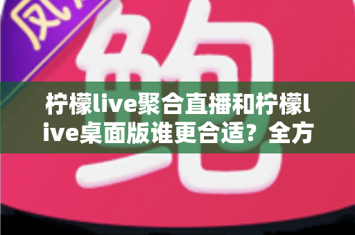 柠檬live聚合直播和柠檬live桌面版谁更合适？全方位深度对比帮你选出最优方案