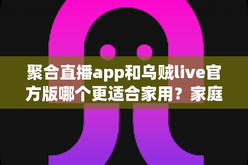 聚合直播app和乌贼live官方版哪个更适合家用？家庭用户必看的全面对比与选购指南