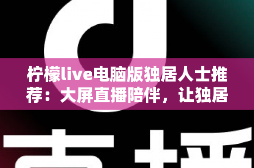 柠檬live电脑版独居人士推荐：大屏直播陪伴，让独居生活更有温度