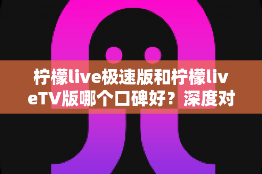 柠檬live极速版和柠檬liveTV版哪个口碑好?深度对比评测与选购指南全面解析 柠檬live极速版和柠檬liveTV版哪个口碑好?深度对比评测与选购指南全面解析