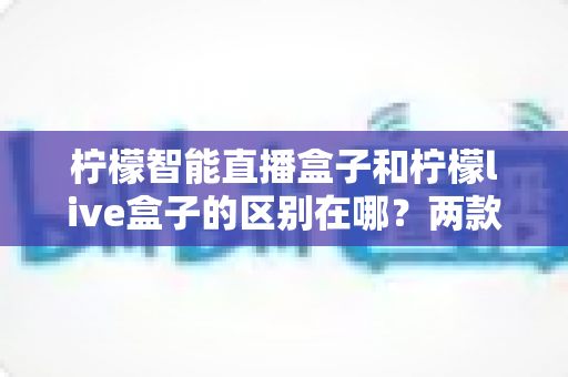 柠檬智能直播盒子和柠檬live盒子的区别在哪？两款直播设备的核心差异与选购指南全面解析