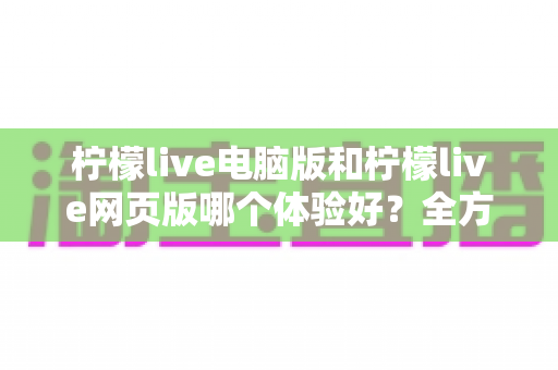 柠檬live电脑版和柠檬live网页版哪个体验好？全方位深度对比帮你选出最适合自己的版本