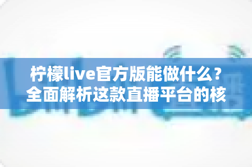 柠檬live官方版能做什么？全面解析这款直播平台的核心功能与使用价值