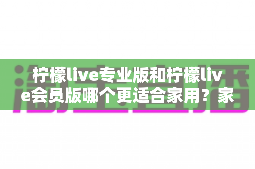 柠檬live专业版和柠檬live会员版哪个更适合家用?家庭用户深度对比分析与选购指南 柠檬live专业版和柠檬live会员版哪个更适合家用?家庭用户深度对比分析与选购指南