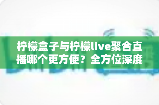 柠檬盒子与柠檬live聚合直播哪个更方便？全方位深度对比测评帮你找到最佳选择