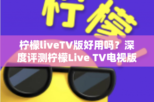 柠檬liveTV版好用吗？深度评测柠檬Live TV电视版的优缺点、使用体验与避坑指南