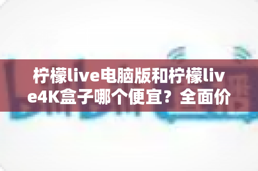 柠檬live电脑版和柠檬live4K盒子哪个便宜？全面价格对比与省钱选购指南