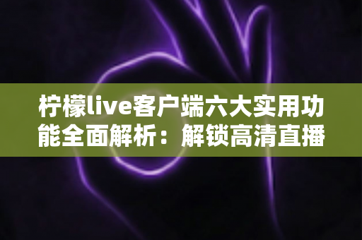 柠檬live客户端六大实用功能全面解析：解锁高清直播与互动社交新体验的必备指南