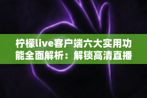 柠檬live客户端六大实用功能全面解析：解锁高清直播与互动社交新体验的必备指南