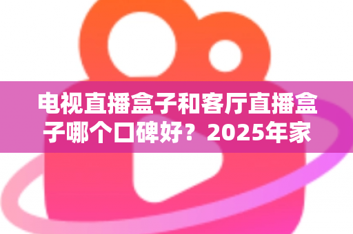 电视直播盒子和客厅直播盒子哪个口碑好？2025年家庭影音选购全攻略与真实口碑深度解析