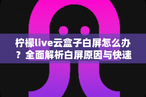 柠檬live云盒子白屏怎么办？全面解析白屏原因与快速修复指南，轻松恢复流畅观影体验