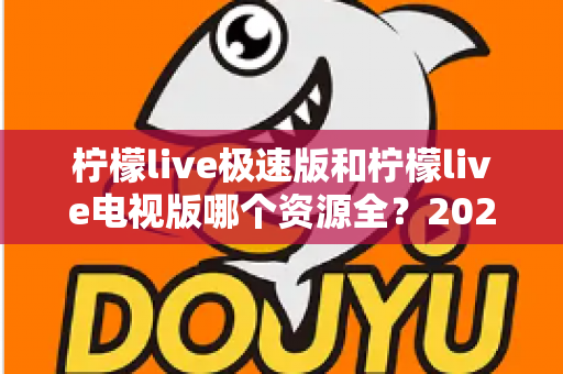 柠檬live极速版和柠檬live电视版哪个资源全?2025深度对比测评与选择指南 柠檬live极速版和柠檬live电视版哪个资源全?2025深度对比测评与选择指南