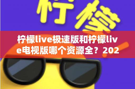 柠檬live极速版和柠檬live电视版哪个资源全？2025深度对比测评与选择指南