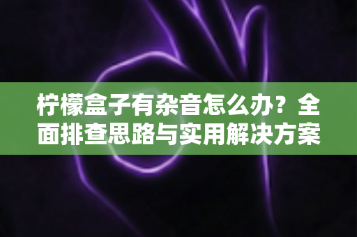柠檬盒子有杂音怎么办？全面排查思路与实用解决方案一次讲清