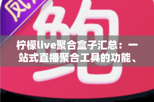 柠檬live聚合盒子汇总：一站式直播聚合工具的功能、使用与注意事项全解析