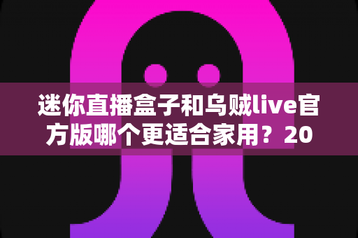 迷你直播盒子和乌贼live官方版哪个更适合家用？2025家庭观影设备深度对比与选购指南