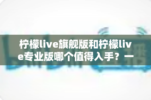 柠檬live旗舰版和柠檬live专业版哪个值得入手？一文看懂两大版本的核心差异与选购建议