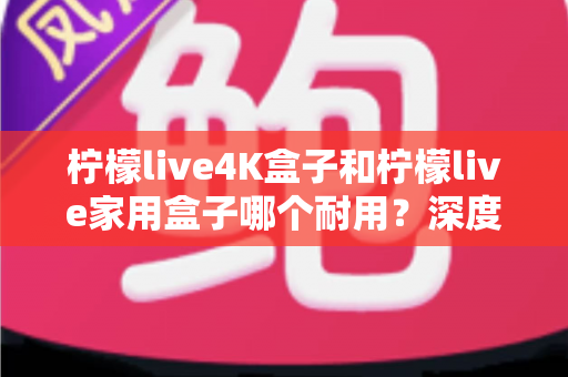 柠檬live4K盒子和柠檬live家用盒子哪个耐用?深度对比解析与选购全攻略 柠檬live4K盒子和柠檬live家用盒子哪个耐用?深度对比解析与选购全攻略