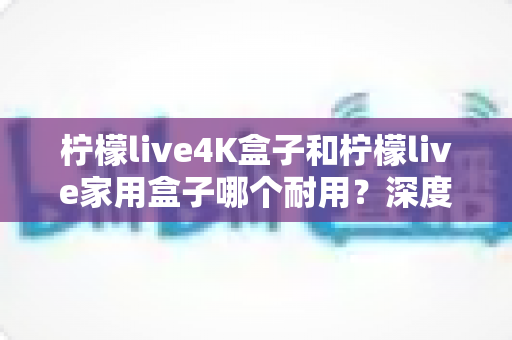 柠檬live4K盒子和柠檬live家用盒子哪个耐用?深度对比解析与选购全攻略 柠檬live4K盒子和柠檬live家用盒子哪个耐用?深度对比解析与选购全攻略
