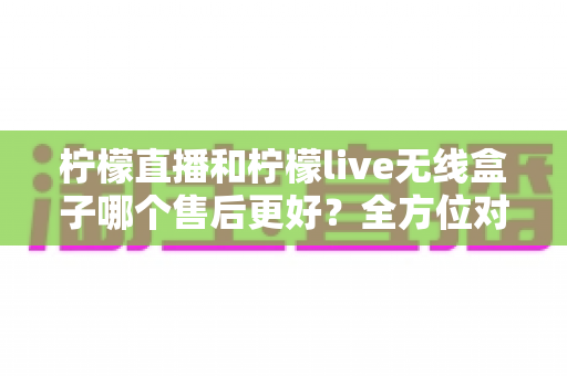 柠檬直播和柠檬live无线盒子哪个售后更好？全方位对比解析助你放心选购