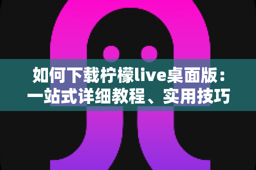 如何下载柠檬live桌面版:一站式详细教程、实用技巧与常见问题全解析 如何下载柠檬live桌面版:一站式详细教程、实用技巧与常见问题全解析