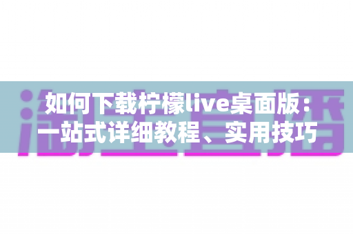 如何下载柠檬live桌面版：一站式详细教程、实用技巧与常见问题全解析
