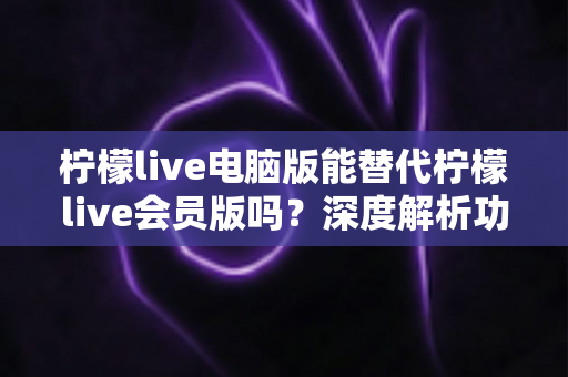 柠檬live电脑版能替代柠檬live会员版吗?深度解析功能差异与最佳选择方案 柠檬live电脑版能替代柠檬live会员版吗?深度解析功能差异与最佳选择方案