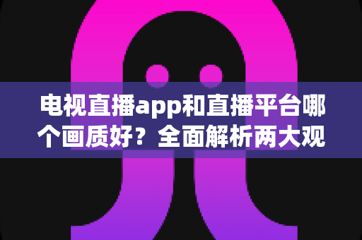 电视直播app和直播平台哪个画质好?全面解析两大观看方式的画质差异与选择指南 电视直播app和直播平台哪个画质好?全面解析两大观看方式的画质差异与选择指南