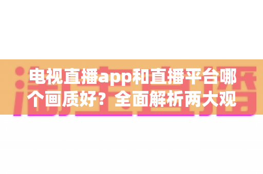电视直播app和直播平台哪个画质好?全面解析两大观看方式的画质差异与选择指南 电视直播app和直播平台哪个画质好?全面解析两大观看方式的画质差异与选择指南