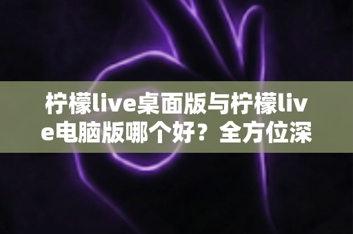 柠檬live桌面版与柠檬live电脑版哪个好？全方位深度对比评测帮你选出最适合的版本