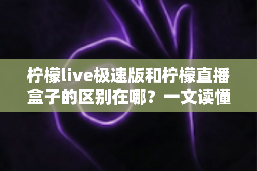 柠檬live极速版和柠檬直播盒子的区别在哪？一文读懂两款直播工具的核心差异与选择指南