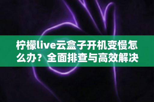 柠檬live云盒子开机变慢怎么办？全面排查与高效解决指南
