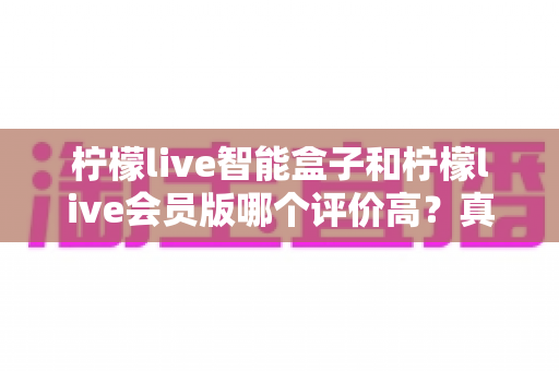 柠檬live智能盒子和柠檬live会员版哪个评价高?真实口碑全面解析与选购指南 柠檬live智能盒子和柠檬live会员版哪个评价高?真实口碑全面解析与选购指南