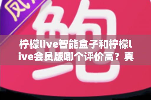 柠檬live智能盒子和柠檬live会员版哪个评价高?真实口碑全面解析与选购指南 柠檬live智能盒子和柠檬live会员版哪个评价高?真实口碑全面解析与选购指南