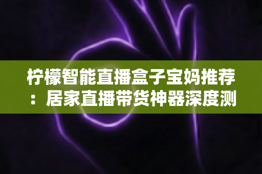 柠檬智能直播盒子宝妈推荐:居家直播带货神器深度测评,零基础也能轻松开播 柠檬智能直播盒子宝妈推荐:居家直播带货神器深度测评,零基础也能轻松开播